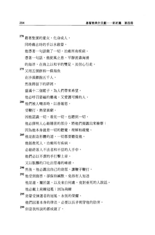 204                      基督教典外文獻一一一新約篇   第四冊




270 藉著聖潔的童女，化身成人，
      同時藉古時的手以水眉立蒙，

      他憑著一句話做了一切，治癒所有疾病。

      憑著一句話，他使風止息，平靜波濤洶湧

      的海洋，在海上以和平的雙足，及信心行走 o

275 又用五個餅和一條海魚

      在沙漠餵飽五千人，
      然後將留下的碎屑，

      盛滿十二個籃子，為人們帶來希望。

      他必呼召豪福的靈魂，又愛護可憐的人，

 8。他們被人嘲弄時，以善報惡，
      受鞭打，熱望貧窮。

      因他認識一切、看見一切，也聽到一切，

      他必探明人心最隱密的部分，將他們揭露出來檢察;

      因為他本身就是一切的聽覺、理解和視覺。

285 他是創造形體的道，一切都要聽從他，

      他拯救死人，治癒所有疾病，

      必最終落入不法者和不信的人手中，

      他們必以不潔的手打擊上帝，

      又以骯髒的口吐出惡毒的唾液。

290 然後，他必露出自己的背部，讓鞭子鞭打'
 "他受到傷害，卻保持械默，免得有人知道
      他是誰、屬於誰，以及來自何處，竟對垂死的人說話。

      他必戴上荊棘冠冕;因為荊棘

 95 是蒙受揀選者的冠冕'永恆的榮耀。
      他們因著本身的律法，必要以長矛刺穿他的肋旁。

 99 但當我所說的都成就了，
 