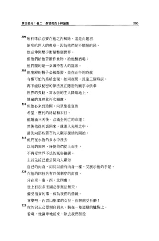 第四部分:卷二   基督教西卡神論篇           205




。。所有律法必要在他之內解除，這是由起初
 便交給世人的典章，因為他們是不順服的民。

 他必伸開雙于衡量整個世界。

 但他們給他苦膽作食物，給他酸酒喝;

 他們擺的是一桌薄待客人的建席。

305 但聖殿的幢子必被撕裂，並在正午的時候
 有極可怕的黑暗出現，如同夜間，長達三個時辰。

 再不能以秘密的律法及在隱密的廟宇中供奉

 世界的鬼魅，當永恆的主人降臨地上，

 隱藏的真理就再次顯露。

310 但他必來到陰間，向眾聖徒宣佈
 希望，歷代的終結和末日，

 他睡滿三天後，必滿全死亡的命運:

 然後他從死襄回來，就進入光明之中，

 最先向那些要召的人顯示復活的開始，

15 他們在永恆的泉水中洗去
 以前的罪惡，好使他們從上而生，

 不再受世界不法的風俗細綁。

 主首先按己意公開向人顯示

  自己的肉身，如同以前有肉身一樣，又展示他的手足，

320 在他的四肢共有四個刺穿的釘痕，
 分在東、南、西、北四處;

 世上有很多王國必作無法無天、

 備受指責的事，成為我們的借鏡。

 喜樂吧，因雲山聖潔的女兒，你曾飽受折磨!

25 你的君王必要親自到來，騎在一隻溫馴的驢駒上。
 看啊，他謙卑地前來，除去我們勞役
 