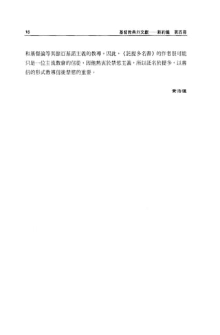 16                    基督教典外文獻一新約篇第四冊




和基督論等其餘百基諾主義的教導，因此，   (託提多名書〉的作者很可能

只是一位主流教會的信徒，因他熱衷於禁慾主義，所以託名於提多，以書

信的形式教導信徒禁慾的重要 O




                                費 3告T義
 