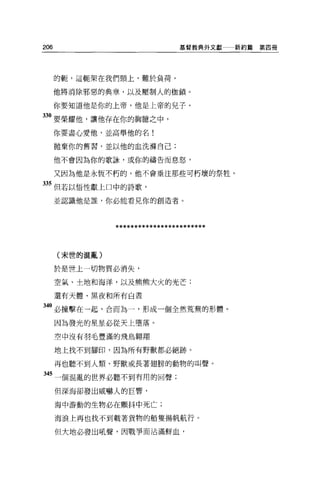 206                              基督教典外文獻   新約篇第四冊




      的輒，這輒架在我們頸上，難於負荷，

      他將消除邪惡的典章，以及壓制人的枷鎖。

      你要知道他是你的上帝，他是上帝的兒子。

330 要榮耀他，讓他存在你的胸臆之中，
      你要盡心愛他，並高舉他的名!

      拋棄你的舊習，並以他的血洗撫自己;

      他不會因為你的歌詠，或你的禱告而息怒，

      又因為他是永恆不朽的，他不會垂注那些可朽壞的祭牲。

335 但若以悟性獻上口中的詩歌，

      並認識他是誰，你必能看見你的創造者。




                ************************

      (末世的混亂)

      於是世上一切物質必消失，

      空氣、土地和海洋，以及熊熊大火的光芒;

      還有天體、黑夜和所有白晝

 40 必撞擊在一起，合而為一，形成一個全然荒蕪的形體。
      因為發光的星星必從天上墮落。

      空中沒有羽毛豐滿的飛鳥翱翔

      地上找不到腳印，因為所有野獸都必絕跡。

      再也聽不到人類、野獸或長著翅膀的動物的叫聲。

345 一個混亂的世界必聽不到有用的回聲;

      但深海卻發出威嚇人的巨響，

      海中游動的生物必在顫抖中死亡;

      海浪上再也找不到載著貨物的船隻揚帆航行。

      但大地必發出吼聲，因戰爭而沾滿鮮血，
 