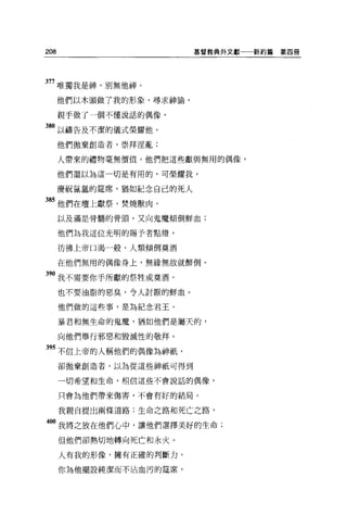 208                       基督教典外文獻一一新約篇   第四冊




377 唯獨我是神，別無他神。

      他們以木頭做了我的形象，尋求神諭，

      親于做了一個不懂說話的偶像，

380 以禱告及不潔的儀式榮耀他。
      他們拋棄創造者，崇拜淫亂;

      人帶來的禮物毫無價值，他們把這些獻與無用的偶像，

      他們還以為這一切是有用的，可榮耀我，

      慶祝氫氫的建席，猶如紀念自己的死人

8S 他們在壇上獻祭，焚燒獸肉，
      以及滿是骨髓的骨頭，又向鬼魔傾倒鮮血;

      他們為我這位光明的賜予者點燈，

      彷彿上帝口渴一般，人類傾倒真酒

      在他們無用的偶像身上，無緣無故就醉倒。

390 我不需要你手所獻的祭牲或莫酒，
      也不要油脂的惡臭，令人討厭的鮮血。

      他們做的這些事，是為紀念君王、

      暴君和無生命的鬼魔，猶如他們是屬天的，

      向他們舉行邪惡和毀滅性的敬拜。

 9S 不信上帝的人稱他們的偶像為神祇'
      卻拋棄創造者，以為從這些神祇可得到

      一切希望和生命，相信這些不會說話的偶像，


      只會為他們帶來傷害，不會有好的結局。

      我親自提出兩條道路:生命之路和死亡之路，

400 我將之放在他們心中，讓他們選擇美好的生命;
      但他們卻熱切地轉向死亡和永火。

      人有我的形像，擁有正確的判斷力。

      你為他擺設純潔而不沾血污的建席，
 