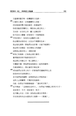 第四部分:卷二   基督教西卅申論篇                         209




 又盛滿珍錯百昧，給饑餓的人吃餅，

405 口渴的人喝水，赤身露體的人衣服，
 用你聖潔的雙手親自操勞，供養他們!

 你收容飽受苦難的人，幫助身心疲乏的人，

 又向我，永生的上帝，獻上這個活祭，

 如今在水上播種，好使我有一天能夠給你

410 不朽的果子，在我用火試驗眾人時，
 你必獲得永恆的光，以及永不凋萎的生命。

 我必熔化萬物，將他們分出好壞，只留下純潔的。

 我必將天空捲起，並打開地上的裂縫，

 這時我必復活死人，消除命運

415 和死亡的毒鉤，之後我必進行審判，
 審判敬虔者和不敬虔者的生平;

 我必將公羊歸公羊，牧人歸牧人，
 牛慣歸牛慣，將他們密密地排在一起等待審判。

 凡被高舉的人，都在審判中被定罪，

420 因為他們止住眾人的口，好使他們充滿嫉妒的心念
 奴役所有行為聖潔的人，

 命令他們保持械默，卻熱衷為自己爭取利益，

 這些人必要離開，不獲許在我面前。

  自此，你們必不會憂傷地說，-還有明天嗎? J

25 也不會說，-這事發生在昨天 J         你們也不會關心有多少日子，
 或是春天、冬天，或是夏天、秋天，

 也不關心日出、日落;因為我必使自日悠長。

 但至高者的光必永遠為世人渴慕...... (脫漏) J




              ************************
 