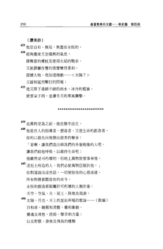 210                              基督教典外文獻一一新約篇   第四冊




      (讚美詩)

429 他是自有、無站、無盡而永恆的，

30 能夠量度天空熾熱的氣息，
      揮舞雷的權杖及使用火焰的戰車，

      又使霹靂作響的雷聲變得柔和，

      震撼大地，他知道捲動......<太陽?>

      又緩和猛烈擊打的閃電;

435 他又降下連綿不絕的雨水、冰冷的電暴，

      使雲朵下雨，並讓冬天的寒風襲擊。



                ************************


439 在萬物受造之前，他在1囊中出生，
 4。他是世人的指導者、塑造者，又是生命的創造者，
      你的口最先向他發出甜美的聲音:

      「看啊，讓我們造出與我們的外貌相像的人吧，

      讓我們給他呼吸，以維持生命吧;

      他雖然是可朽壞的，但地上萬物皆要事奉他，

 “這泥土所造的人，我們必使萬物臣服於他。」
      你對道說出這些話，一切便按你的心意成就。

      所有物質都聽從你的命令，

      永恆的創造都服屬於可朽壞的人類形象:

      天空、空氣、火、泥土、陸地及海浪，

 50 太陽、月亮、天上的星辰所唱的歌詠...... (脫漏)

      日和夜、睡眠和清醒、靈和衝動、

      靈魂及理性、技能、聲音和力量;

      以及野獸、游魚及飛鳥的種類
 