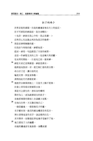 第四部分:卷二   基督教西卡神論篇           213




                     拉丁的西卡

    世界是我的源頭，但我的靈魂卻來白天上的星辰。

    在不可侵犯的神面前，我全身顫抖。

    <也許:神放在我心中的，我必宣講。>

    若然信心充足就必判決為真正的敬畏，

5   我從前曾唱無數的歌，

    但我如今所寫的歌，神都知道。

    起初，神用一句話創造了天家的城堡，

    這是一件神聖完美的工作，也是極大的貢獻，

    在光明的開始，一片混沌之前，就有神。

10 神從太初已是無窮盡，神創造萬有。
    他將混沌放到一旁，把它與仁慈的夜分開，

    命白日立定，讓日夜的光

    輪流交替，與星星移動，

    萬物因此代代循環更新。

的他把洪水傾瀉到地上，又從天上賜下恩典。
    但當上帝用堤岸限制眾水後，

    那從天上頭生的，憑本身的權利

    降世為人，成為純潔童女的孩子，
    在他那尊貴的頸項上永遠戴上冠冕。

2。在他出生時，天父靠近他自己，
    一個是靈魂，一個是他兒子的靈，

    名字雖有別，最高的統治權卻沒有瓜分。

    博士憑著星星的名字，說出他的出生，

    羔羊降哩，而整個世界也幾乎容納不了他。

25 他立意取了人的軀體，
    但他的靈魂卻生氣勃勃，身體貞潔
 
