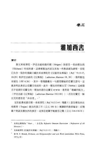 學三




                                                                     珊珊圖書

簡介

      教父希坡律陀、伊皮法紐和俄利根 (Origen) 皆提及一卷由雅加西

    (Elchasai) 所寫的書，這書被雅加西派及其他一些教派觀為神聖，但現

已失存，現存的殘篇只載於希坡律陀的〈反駁所有異端}                                                    (Rep 9.13-17 ,
10.29 )和伊皮法紐的〈反異端} (adversus Haerese 19 , 30)                                      ，俄利根也

有提及 (HE 6.38)                。其中一卷殘篇載有一句意思隱秘的亞蘭文語句，這

就表明此書是以亞蘭文寫成的。此外，雅加西和穌比艾 2 (Sobiai) 這兩個

名字是源於亞蘭文的:雅加西源自亞蘭文~.，'!~.，凹，意思是「隱藏的能力」

    〔伊皮法紐〈反異端}                   ( adversus Haerese 19.2.10) J              而在亞蘭文，穌

比艾的意思是「沐浴者 J

     至於此書成書日期，希坡律陀 (Ref                                   9.13.3-4   ;殘篇 1 )談及雅加西在

他雅努( Trajan) 統治的第三年(公元 101 年)傳講新的赦罪福音;而殘

篇 7 則談及雅加西的預言，這預言是關乎帕提亞之戰(公元 114-116 年)




l   有時也簡稱為 I Haer. J                 全名為 Refutatio Omnium Haeresium           (Refutation of All
    Heresies)      0




    見希坡律陀{反駁所有異端 >                      (Ref9.13 .1 -3)     殘篇 l 。

    參 W.   F. Brandt ,   Elchas郎 ，   ein Religionsstifter und sein Werk (amsterdam: Philo Press ,
    1971) ， 42 。
 