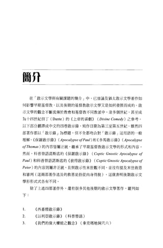 間升

     在「做示文學與有關課題的簡介」中，己曾論及猶太敢示文學著作如

何影響早期基督教，以及後期的基督教歐示文學又是如何發展而成的。歐

示文學的觀念不斷流傳於教會和基督教不同教派中，達多個世紀，甚至成

為十四世紀但丁 (Dante) 的(上帝的喜劇)       (Divine   Comedy) 之參考。

以下部分翻譯成中文的四卷毆示錄，寫作日期為第三至第五世紀。雖然四

部著作都以「歐示錄」為標題，但不全都吻合對「骰示錄」這用語的一般

理解。{保羅廠示錄 > (Apoca鈔pse ofPau l) 和〈多馬廠示錄)     (Apocalypse
ofThomas) 的內容皆屬正統，繼承了早期基督教敢示文學的形式和內容。

然而，科普替語諾斯底的〈保羅歐示錄)          (Coptic Gnostic Apocalypse of
Paul) 和科普替語諾斯底的〈彼得敢示錄)       (Coptic Gnostic Apocalypse of
Peier) 的內容則屬非正統，且與歐示性末世觀不同，並沒有提及末世救恩

和審判(這兩部著作述及的救思是指從肉身得脫)。這就表明後期敢示文

學形形式式各有不同。


     除了上述四部著作外，還有很多其他後期的歐示文學著作，羅列如

下:


1.    <西番雅歐示錄〉

2.    <以利亞歐示錄)   (科普替語)

3.    <我們的偉大權能之觀念)     (拿克瑪地洞穴六)
 