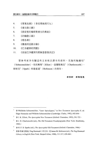 第五部分:後期的敵示文學簡介                                                                                         227



4              {麥基洗德)                (拿克瑪地洞穴九)

5.             〈童女骰示錄)

6.             (使徒聖約翰和聖童女的奧秘〉

7.             〈約翰敢示錄)

8.             〈雅各書〉


9.             〈撒迦利亞歐示錄〉

10.            〈巴多羅買的問題〉

1 1.           (使徒巴多羅買的耶穌基督復活記〉




          要參考更多有關這些文本和其譯本的資料，見施利梅爾切 l

    ( Schneemelcher )、埃利奧特2 (Elliot) 、查爾斯奧思 3 (Charlesworth) 、

斯帕克4               (Spark) 和魯賓遜 5              (Robinson) 的著作。



                                                                              麥啟新麥陳豆豆




     參 Whilhelm          Schneemelcher,“ Later Apocalypses ," in New Testament Apocrypha 1I, ed.
       Edgar Hennecke and Wilhelm Schneemelcher (Cambridge: Clarke , 1992), 692-694           。

     參 J.     K.   Ellio此 ，   The Apocryphal New Testament (Oxford: Clarendon , 1993) , 591-723    0




     參 J.     H. Charlesworth (ed.) , The Old Testament Pseudepigrpaha (New York: Doubleday ,
       1983) 。

       參 H.   F. D. Sparks (ed.) , The Apocryphal Old Testament (Oxford: Clarendon ,     1984) 。

       要參考拿克瑪地 (Nag                 Hammadi )的文本，見 James M. Robinson (ed.) , The Nag Hammadi
     Library in English (New York: HarperCollins , 1990), 311-317 ，        438-444 。
 
