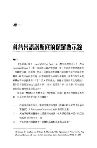 是多一




科普莒語話用區的儲糧敢示鑄

簡介

     〈保羅敵示錄>             (Apocalypse 01 Paul) 是〈拿克瑪地抄本五 > (Nag
Hammadi Codex      V) 中，四卷敢示錄之中的頭一卷，在卷首和卷尾都載有

「保羅毆示錄」這標題。然而，這著作與有同樣名稱的拉 T 語作品卻沒有

關係。縱然沒有內證支持，但學者皆認為原著為希臘語。此著作似乎是要

解釋在哥林多後書第 12 章 2 至 4 節所提及，保羅曾提升到天上的經歷;

著作的背景則為加拉太書第 1 章 11 至 17 節及第 2 章 l 至 2 節，即有關保

羅往耶路撒冷見眾使徒之行。

    麥克雷 (MacRae) 和默多克 (Murdock) 指出，此著作的混合主義性

質，可見於作者所使用的不同傳統:



       在第四及第五重天，靈魂受審判的情景，跟猶太敢示文學《亞伯拉

       罕遺訓>        (Testam臼t of Abraham ) 有很多相似之處;

       天使爭相鞭策靈魂前往受審判的情景，令人想起希臘神話中的厄里

       倪厄斯 (Erinyes)            及

       天上作審判的鎮關者，則屬巴比倫和希羅的占星術。 1




  參 George   W. MacRae and William R. Murdock,“The Apocalyse of Paul ," in The Nag
  Hammadi Li brary , ed. James M. Robinson (New York: HarperCollins ,   1990) ， 256-257 。
 
