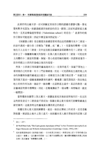 第五部分:卷一科普替語諾斯底的保羅毆示錄                                                                       229



     此著作的出處不詳，而可供斷定其寫作日期的證據亦廖廖可數。麥克

雷和默多克認為，保羅遠超過其他使徒的信念，跟第二世紀的諾斯底主義

吻合，尤其是華倫提努學派 (Valentinian school) 的信念。 2 此著作的寫

作日期有可能是第二世紀中葉至第四世紀初。 3

       (保羅敢示錄〉卷首就提及保羅從耶利哥山往耶路撒冷見十二使徒，

但途中遇到一個小孩(亦稱為「聖靈」或「靈 J )                                           ，充當他的嚮導，引領

他往天上去見十二使徒。文中並沒提及保羅到達耶路撒冷見十二使徒，反

而步上了一個屬靈和屬天的旅程，在第八重天遇見的十二使徒，可能是世

上肉體的十二使徒的對應。無疑，那小孩是耶穌的顯現，因諾斯底著作，

很多時都以小孩的形象喻以復活的基督 O


    然後，小孩就引領保羅的靈魂進到天上。在第四重天，保羅下望地上，

看到他自己的形象，有十二門徒環繞他。於此，可見諾斯底主義把地上肉

身的保羅與保羅的靈魂加以區分，而兩者又各自獨立地活著。 4 保羅又在

第四重天看到一個靈魂遭鎮關者的審判。靈魂遭三個見證控訴，指出他在

地上的所作所為後，就給予一個身體。在諾斯底主義中，真正的救恩，就

是靈魂從物質中獲釋放，因此，若靈魂獲給予一個身體，再度輪迴，就是

一種懲罰。

     當聖靈把保羅帶上第五重天，保羅就看見其他使徒與他同行，但至於

這些使徒是否十二使徒就不得而知。保羅在第五重天看到天使鞭策靈魂去

接受審判，這就表明這些靈魂還未獲得真正的救恩。

     保羅在第七重天遇到鎮關者，就是一個坐在寶座上的老者，這老者敵

對保羅，嘗試阻止他升上第八重天。而保羅向老人顯示那秘密的記號(諾



    同上， 257 。


    參 Wolf-Peter Funk,“The Coptic gnostic Apocalypse   ofpaul," in New Testament ApocηphaII， ed.
    Edgar Hennecke and Wilhelm Schneemelcher (Cambridge: Clarke , 1992) , 696       0




    見科普替諾斯底的〈彼得敢示錄 }                    ，文中把真正的救主，與那在地上釘十字架的樣式加
4


    以區分。事實上，這文獻中的耶穌，以三種不同個體出現，屬肉體和屬靈的性質之程度

    各異(真正靈魂「無實體的身體 J                   )。
 