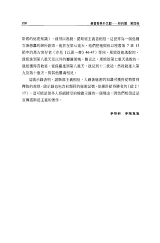 230                   基督教典外文獻一一新約篇   第四冊




斯底的秘密知識)    ，就得以逃脫。諾斯底主義者相信，這世界為一個低層

次兼愚蠢的神所創造，他住在第七重天，他們把他與但以理書第 7 章 13

節中的萬古常存者(亦見(以諾一書} 46-47)等同。那能從他逃脫的，

就能進到第八重天及以外的屬靈領域，換言之，那能從第七重天逃脫的，

就能獲得其救恩。當保羅進到第八重天，就見到十二使徒，然後就進入第

九及第十重天，與其他靈魂相見。

      這敢示錄表明，諾斯底主義相信，人藉著秘密的知識可獲得從物質得

釋放的救恩。敢示錄也包含有類同的秘密記號，是應許給得勝者的(歐 2:

1 7)。這可能是很多人拒絕接受約翰歐示錄的一個理由，因他們相信這是

宣傳諾斯底主義的著作。




                            麥啟新麥陳豆豆
 
