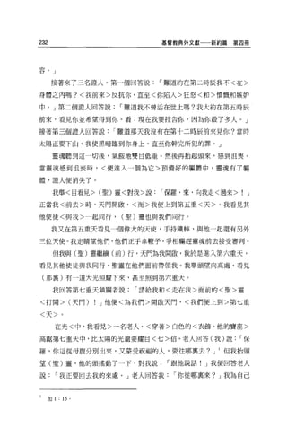 232                                             基督教典外文獻一一新約篇   第四冊




容。」


          接著來了三名證人。第一個回答說                       ï 難道約在第二時辰我不<在>

身體之內嗎?<我前來>反抗你，直至<你陷入>狂怒<和>憤慨和嫉妒

中。」第二個證人回答說                               ï 難道我不曾活在世上嗎?我大約在第五時辰

前來，看見你並希望得到你。看:現在我要控告你，因為你載了多人。」

接著第三個證人回答說                               ï 難道那天我沒有在第十二時辰前來見你?當時

太陽正要下山，我使黑暗臨到你身上，直至你幹完所犯的罪。」

              靈魂聽到這一切後，氣餒地雙目低垂。然後再抬起頭來，感到沮喪。

當靈魂感到沮喪時，<便進入一個為它>預備好的軀體中，靈魂有了軀

體，證人便消失了。

              我舉<目看見> (聖)靈<對我>說                 ï 保羅，來，向我走<過來>    J

正當我<前去>時，天門開顱，<而>我便上到第五重<天>。我看見其

他使徒<與我>一起同行，                              (聖)靈也與我們同行。

              我又在第五重天看見一個偉大的天便，于持鐵棒，與他一起還有另外

三位天使。我定睛望他們，他們正手拿鞭子，爭相驅趕靈魂前去接受審判。

              但我與(聖)靈繼續(前)行，天門為我開傲，我於是進入第六重天，

看見其他便徒與我同行，聖靈在他們面前帶領我。我舉頭望向高處，看見

    (那襄)有一道大光照耀下來，甚至照到第六重天。

              我回答第七重天鎮關者說                   ï 請給我和<走在我>面前的<聖>靈

<打開> (天鬥)                          !   J 他便<為我們>開敵天門，<我們便上到>第七重

<天>。

              在光<中，我看見>一名老人，<穿著>白色的<衣飾。他的寶座>

高踮第七重天中，比太陽的光還要耀目<七>倍。老人回答(我)說                                   ï保

羅，你這從母腹分別出來，又蒙受祝福的人，要往哪稟去? J                               但我抬頭

望(聖)靈，他的頭搖動了一下，對我說                               ï 跟他說話! J 我便回答老人

說             ï 我正要回去我的來處。」老人回答我                  ï 你從哪里來? J 我為自己


l     A 門
      M
       川  H
              l   .. l   d、
                           戶
                               。
          H
 