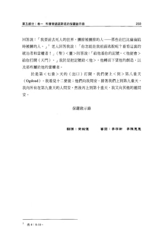 第五部分:卷一科普替語諾斯底的保羅敵示錄                          233



回答說，-我要前去死人的世界，擴掠被擴掠的人                 那些在巴比倫淪陷

時被擴的人。 J           老人回答我說，-你怎能在我前面逃脫呢?看看這裹的

統治者和當權者! J             (聖) <靈>回答說，-給他看你的記號，<他便會>

給你打開(天門)           0   J 我於是把記號給<他>，他轉面下望他的創造，以

及那些屬於他的當權者。

      於是第<七重>天的(出口)打開，我們便上<到>第八重天

    ( Ogdoad) 。我看見十二使徒;他們向我問安。接著我們上到第九重天，
我向所有在第九重天的人問安，然後再上到第十重天，我又向其他的靈問

安。



                           保羅骰示錄




                         翻譯:黃婉儀     審閱:麥啟新麥陳夏蓮




2   弗 4 : 8-10 。
 