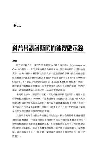 是夢三




科普替語話用區的被借敢示諒

簡介

   除了這文獻之外，還有另外兩卷稱為〈彼得做示錄}               (Apocalypse   0/
Peter) 的著作，一卷不完整地載於希臘語文本，及完整地載於埃提阿伯語

文本，而另一卷則只載於阿拉伯語文本。此諾斯底敢示錄，跟上述兩卷著

作沒有關係。此歐示錄的完整文本載於〈拿克瑪地抄本七}               (Nag Hammadi
Codex VII)   ， 是以沙希地的科普替語 (Sahidic Coptic) 寫成的。然而，

由於此著作的標題是希臘語，而文中很多語法和句子結構的難題，皆因文

本是由希臘語翻譯過來而造成的，故原著應是希臘語。


   拿克瑪地抄本七源於第四世紀，因此希臘語原稿定必早於這時期。著

作中有提及過黑馬 (Hermas) ，這表明寫作日期後於第三世紀中葉，大多

數學者相信此著作寫於第三世紀。著作沒透露其出處或作者身分，然而，

著作顯示，作者及他的群體，理解自己為精英分子，有不朽的本質，堅強

足以領受救主傳遞給彼得的秘密知識。

   此做示錄的內容為救主與彼得之間的對話，救主在對話中教導兩個很

相似的實體層面:一個屬物質及會朽壞的，而另一個則是屬靈及不朽的。

殺害耶穌的祭司和群眾是屬靈瞎眼的，只能看到物質的事物;他們所殺害

的只是肉身的耶穌，而非不朽屬靈的耶穌。當中救主向彼得顯示，當怎樣

區分真正的救主(人子)與被釘十架的冒名頂替者(他引致彼得一晚三次

跌倒)
 
