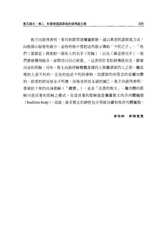 第五部分:卷二科普替語諾斯底的彼得敵示錄                    235



  救主向彼得表明，祭司和群眾是屬靈瞎眼，就以典型的諾斯底方式，

向他揭示秘密的敵示，並吩咐他不要把這些做示傳給「今世之子 J          ，-他

們(基督徒)將依附一個死人的名字(耶穌)       ，以為(藉這個名字)   ，他

們便會變得純全，卻將咕污自己更甚 J      這表明作者拒絕傳統信念，楞棄

肉身的耶穌 o 另外，救主向彼得解釋屬真理的人與屬謬誤的人之別;屬真

理的人是不朽的，念及的也是不朽的事物，但謬誤的所思念的是屬肉體

的，前者的終局是永不朽壞，而後者則是永遠的滅亡。救主向彼得表明，

那被釘十架的肉身耶穌( ，-贖價 J )   ，並非「活著的救主」。屬肉體的耶

穌只是活著的耶穌之樣式，而這活著的耶穌就是屬靈救主的非肉體軀殼

( bodiless body )。故此，甚至救主的神性也分等級為靈和他非肉體軀殼。


                               麥啟新麥陳豆豆
 