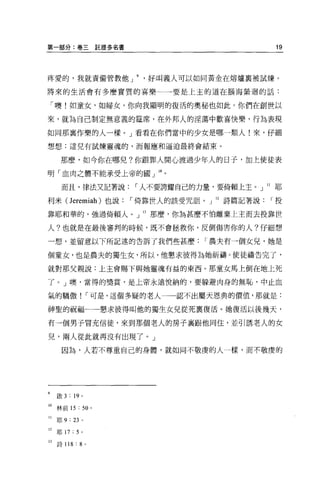 第一部分:卷三託提多名書                                     19




疼愛的，我就責備管教他 J              好叫義人可以如同黃金在熔爐里被試煉。

將來的生活會有多麼實質的喜樂               一一要是上主的道在腦海縈迴的話:

    「噢!如童女，如婦女，你向我顯明的復活的奧秘也如此。你們在創世以

來，就為自己制定無意義的建席，在外邦人的淫蕩中歡喜快樂，行為表現

如同那襄作樂的人一樣。」看看在你們當中的少女是哪一類人!來，仔細

想想:這兒有試煉靈魂的，而報應和逼迫最終會結束 O

      那麼，如今你在哪兒?你跟罪人開心渡過少年人的日子，加上使徒表

明「血肉之體不能承受上帝的國」 lOo

      而且，律法又記著說         I 人不要誇耀自己的力量，要倚賴上主。」 ll 耶

利米( Jeremiah) 也說        I 倚靠世人的該受咒詛。」 12 詩篇記著說   I投

靠耶和華的，強過倚賴人。」 13 那麼，你為甚麼不怕離棄上主而去投靠世

人?也就是在最後審判的時候，既不會拯救你，反倒傷害你的人?仔細想

一想，並留意以下所記述的告訴了我們些甚麼                I 農夫有一個女兒，她是

個童女，也是農夫的獨生女，所以，他懇求彼得為她祈禱 o 使徒禱告完了，

就對那父親說:上主會賜下與她靈魂有益的東西。那童女馬上倒在地上死

了。」噢，當得的獎賞，是上帝永遠悅納的，要躲避肉身的無恥，中止血

氣的驕傲! I 可是，這個多疑的老人一一認不出屬天恩典的價值，那就是:

神聖的祝福一一一懇求彼得叫他的獨生女見從死稟復活。她復活以後幾天，

有一個男子冒充信徒，來到那個老人的房子襄跟他同住，並引誘老人的女

兒，兩人從此就再沒有出現了。」

      因為，人若不尊重自己的身體，就如同不敬虔的人一樣，而不敬虔的




9    敢 3 : 19 。

10 林前的: 50 。

11   耶 9 : 23   0




12   耶 17   :5 。
3詩 118 : 8         0
 