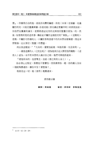 第五部分:卷二科普替語諾斯底的彼得敵示錄                                   241




價』。但獲得自由的他，是我非肉體的軀殼。但我(本身)是個靈，充滿

耀目的光，只能在靈稟辨識 O 你看見他(那交織在聖靈中的)來到我面前，

但我們在靈里的滿全，是要經過這完美的光與我的聖靈合而為一的。然

後，你要將所見的這些事，傳給並不屬於這個世代的『異族.!l                  0    <這類的>

恩賜，不屬於可朽壞的人，只屬於那些因著不朽的本質而蒙揀選，因這本

質堅強，足以領受(聖靈)的豐盛。

      所以我這樣說Ii'凡有的，還要加給他，叫他有餘。凡沒有的。』

      一一一就是這里的人，已完全死了，因為他來自這人類受造的種植(這

些人)認為，有不朽本質的人揭示自己時，他們可將他抓起來。

       『連他所有的，也要奪去。加給(那已有的人身上)            0   .!l
     你必須心志堅定，甚麼也不要懼↑白，因我會與你一起，你的敵人沒有

一個能夠勝過你。願你平安!要堅強! J

      他說完這一切，他(彼得)甦醒過來。




                              彼得敢示錄



                            翻譯:費視像    害周:麥啟新麥陳豆豆




6   太 13 : 12 ; 25 : 29 。
 