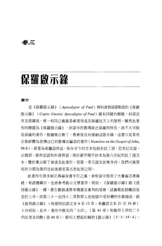 學三




你攝取示餓
簡介

  這〈保羅歐示錄)          (Apoca砂'Pse   01 Paul)       與科普替語諾斯底的〈保羅

散示錄)   (Coptic Gnostic   Apoca砂'Pse   01 Paul)   縱有同樣的標題，但卻沒

有直接關係，唯一相同之處就是兩者皆述及保羅往天上的旅程。雖然此著

作的標題為〈保羅敢示錄)              ，但當中的教導缺乏保羅的特色，故不大可能

是保羅的著作。根據奧古斯丁，教會從沒有接納這散示錄，這書只是某些

宗教群體為宣傳自己的教導而編造的著作 (Homilies                       on the Gospel 01John ,
98.8 )。原著為希臘語作品，保存至今的文本包括有拉丁語、亞美尼亞語、
古俄語、敘利亞語和科普替語;現存最早期手抄本為第八世紀的拉丁語文

本。鑒於奧古斯T 曾述及此著作，而第一章又提及狄奧多西，我們可推算

寫作日期為第四世紀後期至第五世紀初之間。

  此著作有很多與正典福音書平行之處，表明當中借用了大量福音書傳

統。有證據顯示，也曾參考廠示文學著作。例如，                             <保羅歐示錄〉跟〈彼

得敵示錄〉一樣，都生動描述將來獎賞及審判的情景，試圖藉此鼓勵信徒

忠於上帝。而第三十一至四十二章對罪人在地獄中受折磨的生動描述，跟

〈彼得做示錄)      (埃提阿伯語文本 6 至 13 章;希臘語文本 21 至 34 章)

十分相似。此外，著作中提及的「七印 J                      (第 41 章)和敬拜上帝的三十

四長老及四獸(第 44 章) ，都叫人想起約翰的〈敵示錄)                           (5:1;19:4) 。
 