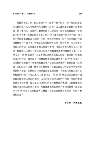 第五部分:卷三保羅敵示錄                             243



  根據第 1 至 2 章，於公元 388 年，這著作的手抄本，由一個居於保羅

在大數的家、為人所敬重的人所發現。之後，這人就把那個裝有手抄本的
盒，給了審判官，這審判官繼而把盒子交給皇帝，皇帝就把盒打開，發現

當中的于抄本。其餘的篇章(第 3 至 51 章)據稱就是手抄本的內容。第 3

至 6 章描述整個創造(太陽、月亮、星宿和大地等)如何向上帝控訴人類

的種種罪行。第 7 至 10 章描述眾天使如何每天，從早到晚，向上帝報告

每個人的作為。上帝遲延不對人類施行審判，可見上帝對人類的容忍。然

後，保羅就往三重天，看見惡人和義人的靈魂死後如何遭審判(第 11 至

18 章)。第 16 章表明，上帝不單止其地上每個人指派一個天使，向他報

告這人的作為，也差派了一個靈提醒他們做正確的事。第 19 至 30 章，一

位天使向保羅展示了樂園和基督之城，保羅在這些地方，看到以諾、以利

亞、亞伯拉罕、以撒、雅各和其他聖徒。在地上較忠心的信徒所承受的產

業比別人豐富。在世時沒有把罪悔改淨盡的信徒，不能進入基督之城，直

至較後的時間，才得以進入(第 24 章)   0 第 31 至 44 章描述天使如何領

保羅去觀看罪人受罰的地方。天上的獎賞是分等級的，同樣，地獄的懲罰

也分為不同等級，每人都為自己所犯的罪得到應得的懲罰。由於保羅和天

使長米迦勒為這些罪人求情，基督就讓他們在星期天不用受折磨。結束部

分( 45 至 51 章)述及保羅再往樂園，在那襄遇到童女瑪利亞、列祖、摩

西和亞當。




                               麥啟新麥陳豆豆
 