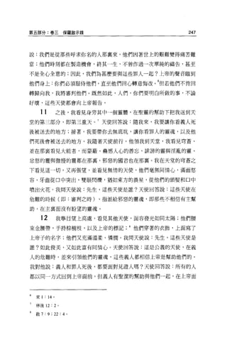 第五部分:卷三保羅敵示錄                                247




說:我們是從那些呼求你名的人那稟來，他們因著世上的艱難變得痛苦難

當;他們時刻都在製造機會，終其一生，不曾作過一次單純的禱告，甚至

不是全心全意的;因此，我們為甚麼要與這些罪人一起?上帝的聲音臨到

他們身上:你們必須服侍他們，直至他們回心轉意悔改。 6但若他們不肯回
轉歸向我，我將審判他們 o 既然如此，人們，你們要明白所做的事，不論

好壞，這些天使都會向上帝報告。


      11        之後，我看見身旁其中一個靈體，在聖靈的幫助下把我送到天
堂的第三部分，即第三重天。 7 天使回答說:隨我來，我要讓你看義人死

後被送去的地方;接著，我要帶你去無底坑，讓你看罪人的靈魂，以及他

們死後會被送去的地方。我隨著天使前行，他領我到天堂，我看見穹蒼，

並在那襄看見大能者，而蒙蔽、蠱惑人心的善忘，詳謗的靈與淫亂的靈、

忿恕的靈與傲慢的靈都在那裹，邪惡的國君也在那襄。我在天堂的穹蒼之

下看見這一切，又再張望，並看見無情的天便，他們毫無同情心，滿面怒

容，牙齒從口中突出，雙眼閃爍，猶如東方的晨星，從他們的頭髮和口中

噴出火花。我問天使說:先生，這些天使是誰?天使回答說:這些天使在

危難的時候(即:審判之時)              ，指派給邪惡的靈魂，即那些不相信有主幫

助，在主稟面沒有盼望的靈魂。

      12        我舉目望上高處，看見其他天便，面容發光如同太陽;他們腰

束金腰帶，手持棕樹枝，以及上帝的標記他們穿著的衣飾，上面寫了

上帝子的名字;他們又充滿溫柔、憐憫。我問天使說:先生，這些天使是

誰?如此俊美，又如此富有同情心。天使回答說:這是公義的天使，在義

人的危難時，差來引領他們的靈魂，這些義人都相信上帝是幫助他們的。

我對他說:義人和罪人死後，都要面對見證人嗎?天使回答說:所有的人

都以同一方式回到上帝面前，但義人有聖潔的幫助與他們一起，在上帝面




6   來 1: 14 。

7   林後 12: 2 。

    敢 7   : 9 ; 22 : 4 。
 