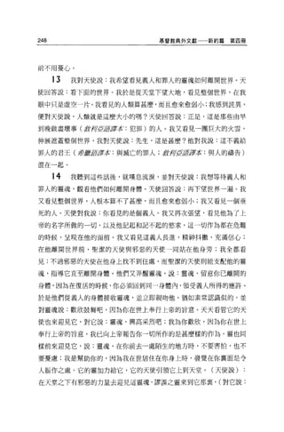 248                     基督教典外文獻一一新約篇   第四冊




前不用憂心 O

      13   我對天使說:我希望看見義人和罪人的靈魂如何離開世界。天
使回答說:看下面的世界。我於是從天堂下望大地，看見整個世界，在我

眼中只是虛空一片。我看見的人類算甚麼，而且愈來愈弱小:我感到詰異，

便對天使說，人類就是這麼大小的嗎?天使回答說:正是，這是那些由早

到晚做盡壞事 (j
        ，j.河'fftlJ譯本:犯罪)的人。我又看見一團巨大的火雲'

伸展遮蓋整個世界，我對天便說:先生，這是甚麼?他對我說:這不義給

罪人的君王(譯嚴第譯本:與滅亡的罪人;教榨'fft 君拉:與人的禱告)
                         ø，

混在一起。

      14   我聽到這些話後，就嘆息流淚，並對天使說:我想等待義人和

罪人的靈魂，觀看他們如何離開身體。天使回答說:再下望世界一遍。我

又看見整個世界，人根本算不了甚麼，而且愈來愈弱小;我又看見一個垂

死的人。天使對我說:你看見的是個義人。我又再次張望，看見他為了上

帝的名字所做的一切，以及他記起和記不起的慾求，這一切作為都在危難

的時候，呈現在他的面前。我又看見這義人長進，精神抖擻、充滿信心;

在他離開世界前，聖潔的天使與邪惡的天使一同站在他身旁;我全都看

見;不過邪惡的天使在他身上找不到住處，而聖潔的天使則能支配他的靈

魂，指導它直至離開身體。他們又弄醒靈魂，說:靈魂，留意你已離開的

身體，因為在復活的時候，你必須回到同一身體內，領受義人所得的應許。

於是他們從義人的身體接收靈魂，並立即親吻他，猶如素常認識似的，並

對靈魂說:歡欣鼓舞吧，因為你在世上奉行上帝的旨意。天天看管它的天

使也來迎見它，對它說:靈魂，興高采烈吧;我為你歡欣，因為你在世上

奉行上帝的旨意，我已向上帝報告你一切所作的是甚麼樣的作為。靈也同

樣前來迎見它，說:靈魂，在你前去一處陌生的地方時，不要害怕，也不

要憂慮;我是幫助你的，因為我在世居住在你身上時，發覺在你襄面是令

人振作之處。它的靈加力給它，它的天使引領它上到天堂。(天使說)          :
在天堂之下有邪惡的力量去迎見這靈魂，謬誤之靈來到它那裹， (對它說:
 