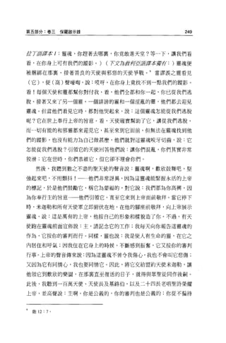 第五部分:卷三保羅敵示錄                        249



/JL li諾諾本 1 :靈魂，你趕著去哪裹，你竟敢進天堂?等一下，讓我們看

看，在你身上可有我們的蹤影。)     (T丈局對河 若譯本庫存: )靈魂便
                          E

被咽綁在那冀，接著善良的天使與邪惡的天使事戰。 9     當謬誤之靈看見

    (它) ，使(高)聲嚎陶，說:哎呀，在你身上竟找不到一點我們的蹤影。

看!每個天使和靈都幫你對付我，看，他們全都和你一起，你已從我們逃

脫。接著又來了另一個靈，一個詐謗的靈和一個淫亂的靈，他們都去迎見

靈魂。但當他們看見它時，都對他哭起來，說:這個靈魂怎能從我們逃脫

呢?它在世上奉行上帝的旨意。看，天使確實幫助了它，讓從我們逃脫。

而一切有能的和邪靈都來迎見它，甚至來到它面前，但無法在靈魂找到他

們的蹤影，也沒有能力為自己做甚麼，他們就對這靈魂咬牙切齒，說:它

怎能從我們逃脫?引頸它的天使回答他們說:讓你們混亂，你們其實非常

狡滑;它在世時，你們恭維它，但它卻不理會你們。

     然後，我聽到數之不盡的聖天使的聲音說:靈魂啊，歡欣鼓舞吧，堅

強起來吧，不用顫抖!一←他們非常訝異，因為這靈魂能緊握永活的上帝

的標記，於是他們鼓勵它，稱它為豪福的，對它說:我們都為你高興，因

為你奉行主的旨意一一他們引領它，直至它來到上帝面前敬拜。當它停下

時，米迦勒和所有天使軍立即俯伏在地，在他的腳座前敬拜，向上帝展示

靈魂，說:這是萬有的上帝，他按自己的形象和樣貌造了你。不過，有天

使跑在靈魂前面宣佈說:主，請記念它的工作;我每天向你報告這靈魂的

作為，它按你的審判而行。同樣，靈也說:我是使人有生命的靈，在它之

內居住和呼氣;因我住在它身上的時候，不斷感到振奮，它又按你的審判

行事。上帝的聲音傳來說:因為這靈魂不曾令我傷心，我也不會叫它悲傷;

又因為它有同情心，我也要同情它 o 因此，將它交給盟約天使米迦勒，讓

他領它到歡欣的樂園，在那稟直至復活的日子，就得與眾聖徒同作後制。

此後，我聽到一百萬天使、天使長及基路伯，以及二十四長老唱聖詩榮耀

上帝，並高聲說:主啊，你是公義的，你的審判也是公義的;你從不偏待



9   敢 12 : 7   0
 