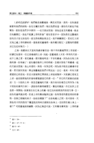 第五部分:卷三保羅敵示錄                                  251




        ( fft.荷î2tlfJ賈平t: 他們檢查過靈魂後，興高采烈說:真的，在你襄面
確實有我們的財物，你完全屬於我們;現在我們知道，連你的天使也不能

幫你，把你從我們手中掙回一一但天使回答說:須知這是主的靈魂，他並

沒有離開它，我也不能讓上帝的形象 13 留在惡者手中 o 因為那在這靈魂於

世的日子皆支持我的，能支持和幫助我及它。我不會離開它，直至它上到

至高之處上帝的寶座前。當他看見靈魂時，他有權支配它，並隨他的意願

送它往任何地方。)

        之後，我聽到在天堂的高處有聲音說，將不幸的靈魂帶到上帝面前，

好讓它知道有一位它曾藐視的上帝。因此，當靈魂進入天堂，所有的天使，

成千上萬之眾，看見靈魂，都同聲高呼說:不幸的靈魂，因為你在地上所

做的事，你有禍了;當你趨前敬拜上帝的時候，怎樣回答他?與靈魂一起

的天使回答說:我心所愛的，與我一同哭泣吧，因為我不能在這靈魂中安

歇。眾天使回答說:將這個靈魂從我們中間送走;自它一進來，所有天便

都聞到它的惡臭。於是天使便將它帶到在上帝面前敬拜。天便讓它看見主

上帝，就是按照他的形象和樣貌創造它的那一位。 14 但它的天使跑在前面

說:主，大能的上帝，我是這靈魂的天使，我回夜向你報告它的作為(他

不照你的審判行事)。請按你的審判處置它。靈也同樣說:自它在世上受

造那一刻開始，我便是住在它身上的靈，但它沒有依照我的旨意行事。主，

按你的審判裁決吧。於是上帝的聲音臨到它說:你所領受的都是美好的事

物，但與之相稱的果子，你結在哪襄? 15 在你和義人之間，我可曾有一天

對你有不同的對待?難道我沒有叫日頭照在你身上，尤如照在義人身上一

樣? 16 可是靈魂保持械默，因為它無話可說。又有聲音傳來說:上帝的審




13   創 1 : 26 。

14 創 1 : 27 ; 9 : 6 。

15   路口:“ o

16 太 5 :“。
 