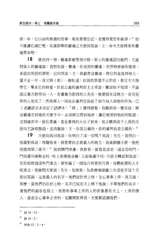 第五部分:卷三保羅敵示錄                                   253



頭一年，它以前所做過的惡事，現在都要忘記，並獲得寬恕不日赦罪                21 如

今就讓它滅亡吧。充滿罪孽的靈魂之天使回答說:主，命令天使將那些靈

魂帶來吧 o

       18        就在同一刻，靈魂都被帶到中間，罪人的靈魂認出他們。主就

對罪人的靈魂說:我對你說，靈魂，你見到的靈魂，在世時曾被你傷害，

承認你所犯的罪吧 O 它回答說:主，我般害這靈魂，將它的血流到地上，

還不足一年，我又與(那)一個私通;但我的罪還不止於此，我又大大傷

害它，奪走它的財產。於是公義的審對官主上帝說:難道你不知道，不論

誰以暴力對待另一人，若遭暴力對待的人先死，他便留在這地方，直至犯

罪的人也死了，然後兩人一同站在審判官面前?如今每人按他的作為，已

 (譯是暫fflfx平tJjf1fL Ttø譯本   I 將 J )獲得償報。我聽到有一聲音說:將

這靈魂交到地府天使手中，必須將它帶到地府。讓它被領到地府的監獄，

丟到痛苦中，留在那裹，直至審判的大日子到來。我又聽到成千上萬的天

使向主詠唱聖詩，並高聲說:主，你是公義的，你的審判也是公義的。 22

       19        天使向我回答說:你明白了這一切嗎?我說:先生，我明白。

他就對我說:再隨我來，我要帶你去看義人的地方。我就跟隨天便，他把

我提到第三重天              23 放到間門旁邊。我察看，便看見這是一道金造的門，

門前還有兩根金柱，柱上有兩張金檯，上面佈滿字母。天使又轉面對我說:

若你能經過這些門進去，便有福了，因為只有那些行善，身體純潔的人才

能進去。我便問天便說:先生，告訴我，為甚麼兩張崖上有這些字母?天

使回答說:這是義人的名字，他們居於世上時，全心事奉上帝。我又說:

那麼，當他們仍在世上時，名字己寫在天上嗎?他說:不單他們的名字，

連他們的面容也寫上，而那些事奉上帝的人的形象都在天上，上帝的僕

人，就是全心事奉上帝的，在離開世界前，天使都認識他們。



21   結 18 : 21   0




22   歐 19: 2 。

23 林後 12 : 2 ， 4 。
 