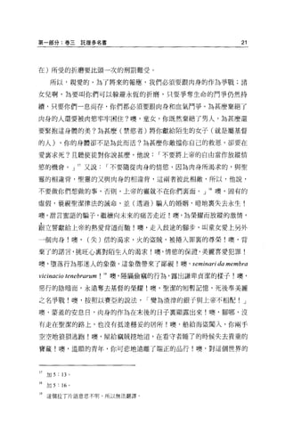 第一部分:卷三託提多名書                                            21




在)所受的折磨要比頭一次的刑罰難受。

      所以，親愛的，為了將來的報應，我們必讀要跟肉身的作為爭戰;諸

女兒啊，為要叫你們可以躲避永恆的折磨，只要爭奪生命的鬥事仍然持

續，只要你們一息尚存，你們都必須要跟肉身和血氣鬥爭。為甚麼棄絕了

肉身的人還要被肉慾牢牢固住?噢，童女，你既然棄絕了男人，為甚麼還

要緊抱這身體的美?為甚麼(禁慾者)將你獻給陌生的女子(就是屬基督

的人)        ，你的身體卻不是為此而活?為甚麼你敵擋你自己的救恩，卻要在

愛襄求死?且聽使徒對你說甚麼，他說                 I 不要將上帝的自由當作放縱情

慾的機會。」 17 又說             I 不要隨從肉身的情慾，因為肉身所渴求的，與聖

靈的相違背，聖靈的又與肉身的相違背，這兩者彼此相敵，所以，他說，

不要做你們想做的事，否則，上帝的靈就不在你們襄面 O 」 18 噢，固有的

虛假，藐視聖潔律法的誡命，並(透過)騙人的婚姻，暗地稟失去永生!

噢，甜言蜜語的騙子，繼續向未來的痛苦走近!噢，為榮耀而放縱的激情，

跟立誓獻給上帝的熱愛背道而馳!噢，走入歧途的腳步，叫童女愛上另外

一個肉身!噢，               (失)信的渴求，火的盜賊，被捲入罪裹的尊榮!噢，背

棄了的諾言，挑旺心稟對陌生人的渴求!噢，情慾的保證，美麗喜愛犯罪!

噢，墮落行為那迷人的象徵'這象徵帶來了鄙視!噢 ，               seminari da membra
vicinacio tenebrarum !   19 噢，隱瞞偷竊的行為，露出謙卑貞潔的樣子!噢，

惡行的陰暗面，永遠奪去基督的榮耀!噢，聖潔的短暫記憶，死後奉美麗

之名事戰!噢，按照以賽亞的說法                 I 變為渣律的銀子與上帝不相配         J

噢，豪羞的安息日，肉身的作為在末後的日子裹顯露出來!噢，腳哪，沒

有走在聖潔的路上，也沒有抵達穩妥的居所!噢，船給海盜闖入，你兩手

空空地狼狙逃跑!噢，屋給竊賊挖地道，在看守者睡了的時候失去貴重的

寶藏!噢，溫順的青年，你可悲地遠離了端正的品行!噢，對這個世界的



17   1J日 5 : 13 。

18   1J日 5 : 16   0




19 這個拉了片語意思不明，所以無法翻譯。
 