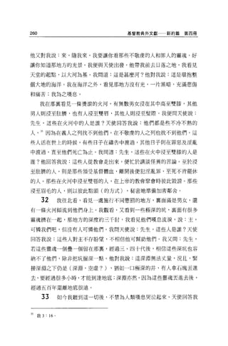 260                       基督教典外文獻   新約篇第四冊




他又對我說:來，隨我來，我要讓你看那些不敬虔的人和罪人的靈魂，好

讓你知道那地方的光景。我便與天使出發，他帶我前去日落之地，我看見

天堂的起點，以大河為基。我問道:這是甚麼河?他對我說:這是環抱整

個大地的海洋。我在海洋之外，看見那地方沒有光，一片黑暗，充滿悲傷

和痛苦:我為之嘆息。

      我在那襄看見一條燙滾的火河，有無數男女浸在其中高至雙膝，其他

男人則浸至肚擠，也有人浸至雙唇，其他人則浸至髮際。我便問天使說:

先生，這些在火河中的人是誰?天使回答我說:他們都是些不冷不熱的

人     35 因為在義人之列找不到他們，在不敬虔的人之列也找不到他們。這

些人活在世上的時候，有些日子在禱告中渡過，其他目子則在罪惡及淫亂

中渡過，直至他們死亡為止。我問道:先生，這些在火中浸至雙膝的人是

誰?他回答我說:這些人從教會走出來，便忙於講談怪異的言論。至於浸

至肚擠的人，則是那些領受基督體血，離開後便犯涅亂罪，至死不肯罷休

的人。那些在火河中浸至雙唇的人，在上帝的教會聚會時彼此毀謗 o 那些

浸至眉毛的人，則以彼此點頭(的方式)        ，秘密地準備加害鄰舍。

      32     我往北看，看見一處施行不同懲罰的地方，稟面滿是男女，還

有一條火河傾流到他們身上。我觀看，又看到一些極深的坑，襄面有很多

靈魂擠在一起，那地方的深度約三千肘，我看見他們嘆息流淚，說:主，

可憐我們吧，但沒有人可憐他們。我問天便說:先生，這些人是誰?天使

回答我說:這些人對主不存盼望，不相信他可幫助他們。我又問:先生，

若這些靈魂一個疊一個留在那里，經過三、四十代後，相信這些深坑也容

納不了他們，除非把坑掘深一點。他對我說:這深淵無法丈量，況且，緊

接深淵之下仍是(深淵，空虛?)        ，猶如一口極深的井，有人拿石塊丟進

去，要經過很多小時，才能到達地底:深淵亦然。因為這些靈魂丟進去後，

經過五百年還離地底很遠。

      33     如今我聽到這一切後，不禁為人類嘆息哭泣起來。天使回答我



35 敢 3 :“。
 