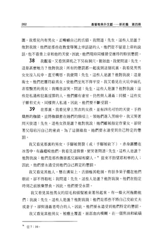 262                                  基督教典外文獻   新約篇第四冊




圍 o 我看見內有男女，正嘴嚼自己的舌頭。我問道:先生，這些人是誰?

他對我說:他們是那些在教堂辱罵上帝話語的人，他們從不留意上帝的說

話，也不看重上帝和他的天使，因此，他們現時同樣接受應得的特別懲罰。

       38              我觀看，又看到深坑之下另有洞穴，貌如血，我便問道:先生，
這是甚麼地方?他對我說:所有的懲罰都一起流到這個坑里。我看見男男

女女沒入坑中，直至嘴唇，我便問:先生，這些人是誰?他對我說:這是

術士，他們把靈符給男女，使他們至死不得平安。我又看見在火坑中面孔

非常輛黑的男女;我嘆息哀哭，問道:先生，這些人是誰?他對我說:這

些是私通和犯姦淫罪的人，他們雖有妻室，仍然與人通姦;同樣，這些女

子雖有丈夫，同樣與人私通。因此，他們要不斷受罰。

       39              在那裹，我看見穿上黑衣的女孩，並有四名可怕的天使，手持

熾熱的枷鎖，並將枷鎖套在她們的頸項上，領她們進入黑暗中。我又哭著

問天使道:先生，這些女孩是誰?他對我說:她們雖被指定作童女，卻背

著父母咕污自己的童貞。為了這個緣故，她們要永遠受到自己特定的懲
<=
言目。




       我又看見那裹的男女，手腳被割裂(或:手腳被砍下)                ，赤身露體在

冰雪中，有蟲噬咬他們。我看見這情景，便哭著問道:先生，這些人是誰?

他對我說:他們是那些傷害孤兒寡婦和窮人                   36 從來不指望耶和華的人;

因此，他們要永遠受到他們自己將定的懲罰。

       我又看見其他人，懸在溝渠上，舌頭極其乾潤，有很多果子擺在他們

眼前，卻不得取吃;我問道:先生，這些人是誰?他對我說，他們在指定

時刻之前放棄禁食，因此，他們要受永罰。

        我又看見其他男女的眉毛和頭髮被束著吊起來，有一條火河拖動他

們;我說:先生，這些人是誰?他對我說:他們是那些不將自己交給丈夫

或妻子，卻與通姦者苟合的人，因此，他們要永遠受到他們特定的懲罰。

       我又看見其他男女，被塵土覆蓋，面部血肉模糊，在一個焦油和硫積



36    亞 7   : 10   0
 