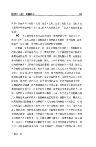 第五部分:卷三保羅敵示錄                             263



坑中，並在火河中奔跑。我問:先生，這些人是誰?他對我說:這些人犯

了跟所多瑪和蛾摩拉一樣、男人眼男人的逆性之罪          37 因此，他們要永遠

受罰。

      4。      我又看見穿著鮮色衣服的男女，他們雙目失明，放在火坑中;
我問:先生，這些人是誰?他對我說:他們都是異教徒，他們施捨，卻不

認識主上帝;因此，他們要永遠受到他們特定的懲罰。

      我觀看，又看到其他男女，在一個火光熊熊的金字塔上，有野獸將他

們撕成碎片，卻不容他們說:主，憐憫我們吧。我又看見施罰的天使極其

嚴厲地處罰他們，說:承認神子的審判吧!我已預先警告你們;在誦讀上

帝的聖經時，你們不肯留心聆聽;因此，上帝的審判是公平的:你們被所

作的惡事姻綁，以致你們受到這些懲罰。我只好嘆息哀哭，問道:這些在

火中被勒受罰的男女是誰?他回答我說:這些女人沾污上帝所創造的，懷

孕生子，而這男人則與她們同床。然而，她們的兒女向主上帝及(負責)

施罰的天使申訴，說:保護我們，免受父母的傷害，因為他們沾污上帝所

創造的;他們有上帝的名字，卻不遵行他的誡命，把我們給狗當食物吃，

又讓我們給豬踐踏;他們還將其他孩子丟到河中 o 但那些政子都送到掌管

懲罰的地府天使手中，於是天使領他們到一個寬敞而充滿憐恤的地方。不

過，他們的父母卻受到永遠被勒著的懲罰。之後，我又看見衣衫檻樓的男

女，滿身是焦油和琉積火，有龍纏繞他們的頸項、肩膀和雙足:雙角火紅

的天使將他們禁鋼起來，攻擊他們，又堵塞他們的鼻孔，對他們說:你們

為何知道自己應該悔改，事奉上帝，卻不這樣做?我問:先生，這些人是

誰?他對我說:他們穿起我們的服飾，好像要捨棄世界，但世界的苦難使

他們痛苦難當，以致連一次愛鐘也沒有安排，也沒有同情寡婦孤兒;他們

不肯款待外人及朝聖者，也不肯獻上禮物(獻祭)         ，或憐恤鄰舍。就是禱

告，也沒有一天是單純地呈獻給主上帝的。世上很多苦難使他們卻步，無

法作上帝眼中看起應做的事。天使遂與他們一起繞圈子到懲罰之地。那些



37   創 19: 4 旺。
 