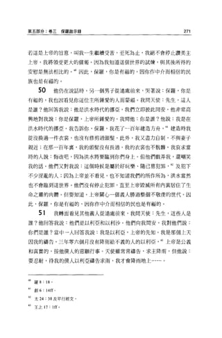 第五部分:卷三保羅敵示錄                               271



若這是上帝的旨意，叫我一生繼續受苦，至死為止，我絕不會停止讚美主

上帝，我將領受更大的償報。因為我知道這個世界的試煉，與其後所得的

安慰是無法相比的。 ω 因此，保羅，你是有福的，因你作中介而相信的民

族也是有福的。

      5。        他仍在說話時，另一個男子從遠處前來，哭著說:保羅，你是
有福的，我也因看見你這位主所鍾愛的人而要福。我問天使:先生，這人

是誰?他回答我說:他是洪水時代的挪亞，我們立即彼此間安。他非常高

興地對我說:你是保羅，上帝所鍾愛的。我問他:你是誰?他說:我是在

洪水時代的挪亞。我告訴你，保羅，我花了一百年建造方舟，“建造時我

從沒換過一件衣裳，也沒有修剪過頭髮。此外，我又盡力自制，不與妻子

親近;在那一百年裹，我的頭髮沒有長過，我的衣裳也不骯髒。我哀求當

時的人說:悔改吧，因為洪水將要臨到你們身上。但他們戲弄我，還嘲笑

我的話。他們又對我說:這個時候是屬於好玩樂、隨己意犯罪            62 及犯下

不少淫亂的人;因為上帝並不看見，也不知道我們的所作所為，洪水當然

也不會臨到這世界。他們沒有停止犯罪，直至上帝毀滅所有內襄居住了生

命之靈的肉體。但要知道，上帝關心一個義人勝過整個不敬虔的世代。因

此，保羅，你是有福的，因你作中介而相信的民也是有福的。

       51       我轉面看見其他義人從遠處前來，我問天使:先生，這些人是
誰?他回答我說:他們是以利亞和以利沙。他們向我問安，我對他們說:

你們是誰?當中一人回答我說:我是以利亞，上帝的先知。我是那個上天

因我的禱告，三年零六個月沒有降雨給不義的人的以利亞            63 上帝是公義

和其實的，按他僕人的意願行事。天使雖常常禱告，求主降雨，但他說:

要忍耐，待我的僕人以利亞禱告求雨，我才會降雨地上......。




60 羅 8 : 18 。

61   創 6: 14 旺。

62 太 24 : 38 及平行經文。
的王上 17 : lff'
 
