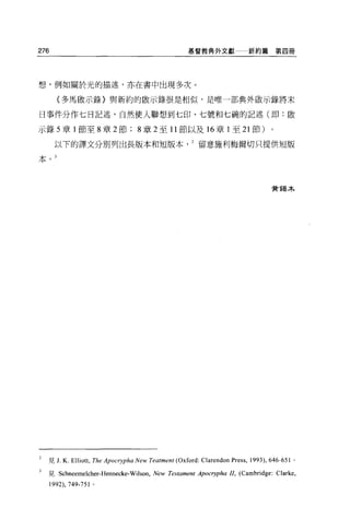 276                                                   基督教典外文獻              新約篇第四冊




想，例如關於光的描述，亦在書中出現多次 O

        {多馬骰示錄〉與新約的歐示錄很是相似，是唯一部典外敵示錄將末

日事件分作七日記述，自然使人聯想到七印、七號和七碗的記述(即:骰

示錄 5 章 l 節至 8 章 2 節                 8 章 2 至 11 節以及 16 章 1 至 21 節)                   0




       以下的譯文分別列出長版本和短版本留意施利梅爾切只提供短版

本



                                                                                    贊錫木




2   見 J. K. Elliott , The Apocrypha New Teatment (Oxford: Clarendon Press , 1993) , 646-651   0




3   見 Schneemelcher-Hennecke-Wilson, New Testament Apocr吉少ha 11, (Cambridge: Clarke ,
      1992) ， 749-751 。
 
