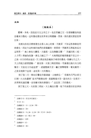 第五部分:卷四                   多馬歇示錄                                      277




文本


                                                 (短版本)


     聽啊，多馬，因我是天父上帝之子，也是眾靈之父。你要傾聽我所說
各種末日徵兆，這些徵兆要在世界末日時應驗，然後，我的選民要從世界

出來。

     我要向你坦言將要發生在眾人身上的事。天使長 1 不知這些事會在何

時發生，因至今這些事於他們仍是隱藏的。到那時，列國君王將起來瓜分

這世界地上會有大饑荒、大瘟疫，以及無數災難。 3 各國百姓(或:

人子們)將淪為奴隸，喪生刀劍之下大地將陷於極度動盪不安之中 o

之後，末日的時辰迫近，天上將出現各種異乎尋常的徵兆，持續七日之久，

天上的能力都要震動。 5 就在第一天第三時辰開始，穹蒼發出強大有力的

聲音;又從北方升起血雲遮蓋整個天空，繼之雷聲隆隆，電光劇閃，

之後全地降下血雨。這是第一天的徵兆。

     到了第二天，將有巨響在穹蒼迴盪，土地移位穹蒼的天門自東方

打開。大火的濃煙8 從天門噴發出來，遮蓋整個天空，遠至西方。在那日，

世界將充滿恐懼，並有極可怖的事發生。 9 這是第二天的徵兆。

     到了第三天，大約第三時辰，天上傳出巨響，地下的深淵亦於世界四




    比較可 13           : 32 及平行經文。
    可 13   :   8 。

3   比較路 21:11; 太 24 : 7ff                 0




    比較路 21           : 24 。

    比較路 21           : 11 , 26   ;太 24:   29   ;可 13   :   24-25 。

6   比較散 6: 12 ;現 2 : 30 。

    比較敏 6        : 12ff    0




8   比較敏 9: 12 。

    比較路 21           : 26 。
 