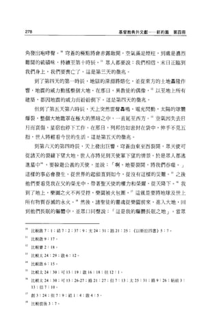 278                                          基督教典外文獻一新約篇第四冊




角發出咆暐聲。 10 穹蒼的極點將會赤露敞開，空氣滿是煙柱，到處是濃烈

難間的硫積昧，持續至第十時辰。 II 眾人都要說:我們相信，末日正臨到

我們身上，我們要喪亡了。這是第三天的徵兆。

      到了第四天的第一時辰，地獄的深淵將熔化，並從東方的土地轟隆作

響，地震的威力動搖整個大地。在那日，異教徒的偶像                                     12 以至地上所有

建築'都困地震的威力而紛紛倒下。這是第四天的徵兆。

      但到了第五天第六時辰，天上突然雷聲轟鳴，電光閃動，太陽的球體

爆裂，整個大地籠罩在極大的黑暗之中，一直延至西方。 13 空氣因失去自

月而哀傷，星宿也停下主作。在那日，列邦仿如密封在袋中，伸手不見五

指，世人將輕看今世的生活。這是第五天的徵兆。

      到第六天的第四時辰，天上發出巨響，穹蒼由東至西裂開，眾天便可

從諸天的裂縫下望大地，世人亦將見到天使軍下望的情景。於是眾人都逃

進墓中 14             要躲避公義的天便，並說            I 啊，地要裂開，將我們吞噬 o J

這樣的事必會發生，從世界的起頭直到如今，從沒有這樣的災難。 15 之後

他們要看見我在父的榮光中，帶著聖天使的權力和榮耀，從天降下。 16 我

到了地上，樂園之火不再受控，樂園被火包圍                                17 這就是要將地球及世上

所有物質吞滅的永火。 18 然後，諸聖徒的靈魂從樂團前來，進入大地，回

到他們長眠的軀體中，並眾口同聲說                          I 這是我的驅體長眠之地」。當眾




10 比較歐 7 : 1 ;結 7 : 2 ; 37 : 9 ;太 24 : 31 ;路 21 :鈣以斯拉四書} 5 : 7 。

II   比較敢 9 : 17 。

12   比較賽 2 : 18       0




13 比較太 24 : 29 ;敢 6: 12 。

14 比較歐 6 : 15 。

15 比較太 24: 30 ;可 13 : 19 ;做 16 : 18 ;但 12 : 1   0




16 比較太 24 : 30 ;可 13 : 26-27 ;路 21 : 27 ;但 7 : 13 ;太 25 : 31 ;路 9 : 26 ;帖前 3 :
     13; 但 7   :   10 。

17 創 3 : 24 ;但 7:9; 結 1 : 4 ;歐 4: 5 。

18 比較彼後 3:7 。
 
