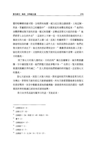 第五部分:卷四              多馬歇示錄                           279



靈的喧嚷聲到處可聞，全地將有地震，威力足以便山嶽崩裂，土地瓦解。

然後，眾靈都回到自己的軀殼中門，長眠聖徒的身體也要起來。 2。他們的

身體將變成聖天使的形象、樣式和榮耀，並變成我聖父大能的形像。 21 他

們將穿上永生的外衣 22                 這是世上不曾一見，用光亮的雲彩做成的外衣;

藉我父的大能，雲彩從諸天上層(或:至高)的國度降下，用榮耀覆蓋每

個曾相信我的靈。於是眾靈都披上這件大衣，如向我對你說過的，他們在

聖天使的手承托下，被光亮的雲彩帶到空中                      13 歡歡喜喜與我進入天堂，

留在我父的榮光中，又因與我父及聖天使同在而感到極大喜樂。這是第六

天的徵兆。

       到了第七天的第八個時辰，天的四角 24 傳出各種聲音，風作勢要翻

騰，空中滿是聖天便，他們將整天彼此爭戰不休。站在那日，聖天便要拯

救選民脫離世界的滅亡                   26 世人將看到他們毀誠的時刻臨近。這是第七天

的徵兆。

      第七天結束後，到第八天第六時辰，將有溫和悅耳的聲音從東方的天

空傳出，掌管聖天使的那位天使將會顯現，所有天使都要隨他乘坐我聖父

的雲彩戰車，在空中歡歡喜喜地到處飛馳，拯救那些相信我的選民，他們

都因世界的毀滅已經到來而感到高興。

      救主向多馬述說有關末日的話，至此結束。




19   比較帖前 4:4 。

站比較太 27: 52 。

21 比較創 1 : 26 ;林前 15 : 49 ;林後 3 : 18 。

22 賽 9:2 。

23   比較帖前 4   : 17   0




H
     比較敢 7 : 1   0




2s比較敢 12 : 7 。

26 比較歐 7 : 3 ;太 24 : 31 ;可 13:27 。
 