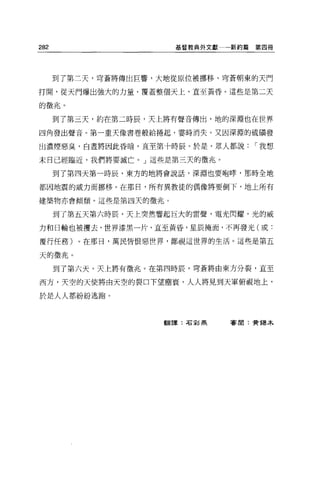 282                    基督教典外文獻   新約篇第四冊




      到了第二天，穹蒼將傳出巨響，大地從原位被挪移，穹蒼朝東的天門

打開，從天門爆出強大的力量，覆蓋整個天上，直至黃昏。這些是第二天

的徵兆。

      到了第三天，約在第二時辰，天上將有聲音傳出，地的深淵也在世界

四角發出聲音。第一重天像書卷般給捲起，霎時消失。又因深淵的硫嘖發

出濃煙惡臭，白晝將因此昏暗，直至第十時辰。於是，眾人都說        r 我想

末日已經臨近，我們將要滅亡。」這些是第三天的徵兆。

      到了第四天第一時辰，東方的地將會說話，深淵也要咆暐，那時全地

都困地震的威力而挪移。在那日，所有異教徒的偶像將要倒下，地上所有

建築物亦會 i頃頹。這些是第四天的徵兆。

      到了第五天第六時辰，天上突然響起巨大的雷聲，電光閃耀，光的威

力和日輪也被摟去，世界漆黑一片，直至黃昏，星辰掩面，不再發光(或:

覆行任務)。在那日，萬民皆恨惡世界，鄙視這世界的生活 o 這些是第五

天的徵兆。

      到了第六天，天上將有徵兆。在第四時辰，穹蒼將由東方分裂，直至

西方，天空的天使將由天空的裂口下望塵寰'人人將見到天軍俯視地上，

於是人人都紛紛逃跑。



                     翻譯:石彰燕      審閱:費揭木
 