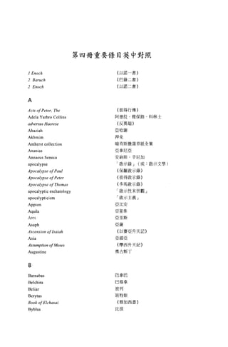 第四冊重要條目英中對照


                                {以諾一書〉
1 Enoch
2 Baruch                        {巴錄三書}

                                (以諾二書}
2 Enoch


A
                                {   彼   得   行   傳   }
Acts of Peter, The              阿   德   拉   ﹒   雅   保
                                {   反   異   端   }   草   路            科   林   士
Adela Yarbro Collins            亞   哈   謝   撤   蒲   尼   紙            集   示   文
                                押   免   斯   亞   辛   (   加            散
adversus Hael臼e                                     錄   或
                                暗   肯   尼   ﹒   」
                                亞           錄   示   錄   }
Ahaziah                             拿   斯               〉
                                安   納   示   歐   示   錄
Akhmim                          「           敢   示   世   }
                                    毆   羅           」   觀       全
                                {   保   得   做   末       記
Amherst collection              {           性   義   天
                                    彼   馬           記   }
Ananias                         {   多   示   主   升
                                「   殷   示   亞   天
Annaeus Seneca                  「   殷   安   升
                                亞           丁                   ..               學
                                    比   拿
apocalypse                      亞
                                亞   奎   斯
Apocalypse of Paul              亞   里   賽
                                {   薩   亞
Apocalypse of Peter
                                亞   以   西
Apocalypse of Thomas            {   細   斯
                                奧   摩
apocalyptic eschatology             古                       」


apocalypticism
Appion
Aquila
Ares
Asaph
Ascens 的 n   ofIsaiah
Asia
Assumption of Moses
Augustine


B
Barnabas                        巴拿巴
Belchira                        巴格拿

Beliar                          彼列

Berytus                        班特斯

Book of Elchasai                {雅加西書〉


Byblus                         比拔
 