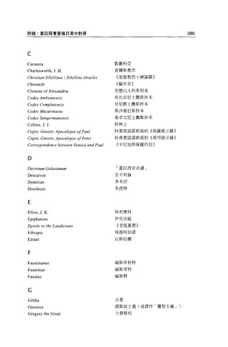 附錄:第四冊重要條目英中對照                                                  285



C
Caesarea                                   凱撒利亞

Cha r esworth. J. H                       查爾斯奧思

Christian Sibyllines / Sibylline Oracles   {基督教西卅申諭篇}


Chronicle                                  {編年史〉

Clement of Alexandria                      亞歷山太的革利免

Codex Ambianensis                          安比安尼士撒斯抄本

Codex Complutensis                         甘培鄧士撒斯抄本

Codex Mazarinaeus                          馬沙雲尼斯抄本

Codex Sangermanensis                       星卓文尼土撒斯抄本

Collins , J. J.                            科林士

Coptic Gnostic Apocalypse 01 Paul          科普替語諾斯底的{保羅歐示錄}

Coptic Gnostic Apocalypse 01 Peter         科普替語諾斯底的{彼得敢示錄}

Correspondence between Seneca and Paul     {辛尼加與保羅的信}



D
Decretum Gelasianum                        「蓋拉西安決議」

Deucalion                                  丟卡利翁

Domitian                                   多米由

Dositheus                                  多西特



E
Elliot , J. K                              埃利奧特

Epiphanius                                 伊皮法紐

Epistle to the Laodiceans                  {老底嘉書}

Ethiopic                                   埃提阿伯語

Ezrael                                     以斯拉爾



F
Faustinanus                                福斯帝利特

                                           福斯帝特
Faustinus
Faustus                                    福斯特




C
                                           吉夏
Gittha
Gnostics                                   諾斯底主義(或譯作「靈智主義 J )

Gregory the Great                          大貴格利
 