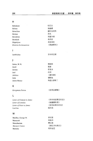286                                   基督教典外文獻   新約篇第四冊




H
Habakkuk                         哈巴谷

Helena                           海倫娜

Heraclitus                       赫拉克利特

Hermas                           黑馬

Herodotus                        希羅多德

                                 希西家
Hezekiah
Hippolytus                       希坡律陀

Historia Ec c/ esiasticus        {教會歷史}




lamblichus                       安布利吉斯




James , M. R.                    詹姆斯

Jasub                            雅實

Jerome                           耶柔米

Joel                             約現

Jubilees                         {禧年書}

Justa                            猶斯他

J us tÍ n Martyr                 殉道士游斯丁



K

Kerygmata Petrou                 {彼得宣講集〉



L
                                 {革利免給雅各的信}
Letter 01 Clement to   J，α mes
                                 {倫圓羅斯書}
Letter 01 Lentulus
                                 {彼得給雅各的信}
Letter 01 Peter to James
Lucilius                         路西流




M
MacR肘， George      W             麥克雷

Manasseh                         瑪拿西

Manichaeism                      摩尼教
Maratori Canon                   {穆拉多利典目}

Mattidia                         瑪蒂迪亞
 