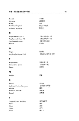 附錄:第四冊重要條自英中對照                                   287



Micaiah                         米該雅


Michaels                        邁克爾斯
                                慕勒
Müller
Muratorian Fragment             穆拉多利殘本

Murdock, William R.             默多克



N
Nag Hammadi Codex V             {拿克瑪地抄本五〉

Nag Hammadi Codex VII           〈拿克嗚地抄本七}

Nag Hammadi Library             {拿克瑪地文庫}

Nicetas                         尼斯特



O
Origen                          俄利根

。均;rhynchus   Papyrus 1010      {俄西林古蒲草紙 1010)



P
                                百基拉諾主義
Priscillianism
Pseudo- Ti tus Epistle          〈託提多名書〉

Pyrrho                          皮洛斯




Q
Qumran                          昆蘭




R
Rachel                          雷切爾
Rφilatio   Omnium   Haeres 叫n   {反駁所有異端〉

Rhodes                          羅底

Robinson , James M              魯賓遜

Russell                         拉賽爾



S
Schneemelcher, Whilhelm         施利梅爾切
Sebna                           薛拿

                                西頓
Sidon
Simon                           西門


Sobiai                          穌比艾
 