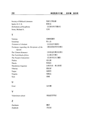 288                                              基督教典外文獻   新約篇第四冊




Society of Biblical Literature              聖經文學協會

Spark , H. F. D                             斯帕克

StichometηJ   01 Nicephorus                 {尼斯科的行數表}

Stone , Michael E.                          史東



T
Tartarus                                    塔爾塔羅斯

Tertullian                                  特士良
Testament of Abrabam                         亞伯拉罕遺訓}

Testimony regarding the Recipients 01 the    雅各對彼得的回應}
         Epistle
The Clement Romance                         (革利免的傳奇故事〉

The Forth Book 01 Ezra                      (以斯拉四書}

The Pseudo-Clementines                      {託革利免名文獻}

Thebes                                      底比斯
                                            特格拉
Thecla
Theodosius Augustus                         狄奧多西﹒奧吉斯都

Tiberius                                    提庇留

Trajan                                      他雅努
Tripolis                                    他耽拉
                                            泰爾
Tyre


U
Uriel                                       烏利爾



V
Valentinian school                          華倫提努學派



Z
                                            撒該
Zacchaeus
Zedekiah                                    西底家
 