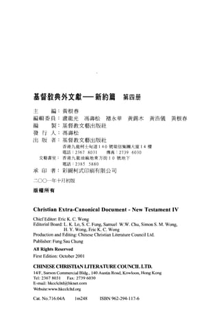 基督教典外文獻一-新約篇                                  第四冊

主        編:黃根春

編輯委員:盧龍光馮壽松褚永華黃錫木黃浩儀黃根春

編        製:基督教文藝出版社

發行人:馮壽松
出版者:基督教文藝出版社
               香港九龍柯士甸道 140 號瑞信集團大廈 14 樓

               電話:     2367 8031      傳真:   2739 6030
    文藝書室:香港九龍油麻地東方街 1 0 號地下

               電話:     2385 5880
承印者:彩固柯式印刷有限公司


二00一年十月初版

版權所有




Christian Extra-Canonical Document - New Testament IV
ChiefEditor: Eric K. C. Wong
Editorial Board: L. K. Lo, S. C. Fung, Samuel W沁人 Chu， Simon S. M. Wong ,
                 H. Y. Wong, Eric K. C. Wong
Production and Editing: Chinese Christian Literature Council Ltd.
Publisher: Fung Sau Chung
AII Ri ghts Reserved
First Edition: October 2001

CHINESE CHRISTIAN LITERATURE COUNCIL LTD.
14.盾， Surson Commercial Bldg. , 140 Austin Road, Kowloon, Hong Kong
Tel: 2367 8031    Fax: 2739 6030
E-mail: bkcclcltd@hknet.com
Website:www.hkcclcltd.org

Cat. No.716.04A        lm248       ISBN 962-294-117-6
 