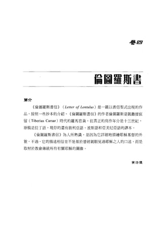 看書 E




                                    偏圖羅冊書

寓介


     《倫圖羅斯書信>   (Letter 01 Lentulus )   是一篇以書信型式出現的作

品，按照一些抄本的介紹，        {倫圖羅斯書信〉的作者倫圖羅斯是凱撒提庇

留 (Tiberius Carsar) 時代的羅馬官員，但真正的寫作年分是十三世紀，

原稿是拉丁語，現存的還有敘利亞語、波斯語和亞美尼亞語的譯本。

     (倫固羅斯書信〉為人所熟識，是因為它詳細地描繪耶穌基督的外

貌，不過，它的描述相信並不是基於曾經親眼見過耶穌之人的口述，而是

取材於教會傳統所有有關耶穌的圖像。




                                                 費 3告 T義
 