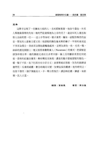 38                    基督教典外文獻一一新約篇   第四冊




文本

     這陣子出現了一位擁有大能的人，名叫耶穌基督，他如今還在。外邦

人稱他做真理的先知，他的門徒就稱他為上帝的兒子，就是叫死人復活和

替人治病的那一位     這人中等身材，樣子清秀，擁有一副配得尊祟的面

容，望見的人都會又愛又怕;他頭髮的顏色像未熟的棒子，平滑的垂到差

不多耳朵部分，但由耳朵開始就醫曲起來，並稍為深色一些、光亮一點，

絲絲的披在肩膀上;他又按照拿撒勒黨人 (Nazareans) 的樣式，把頭髮從

頭頂中間分界;他的額頭光滑而且非常平靜，臉上沒有皺紋或者任何疤

痕，柔和的紅顯出優美;鼻和嘴完美無瑕;濃密的鬍子跟他頭髮的顏色一

樣，鬍子不長，在下巴部分有少許分叉;表情單純而慎重，灰色的眼睛清

澈閃亮;斥責時威嚴，勸告時親切可愛，快樂但保持嚴肅;他有時哭泣，

但從不發笑;個子筆挺高大，手、臂白哲悅目;講話時莊嚴、謙虛、有節

制，比人正宜。




                    翻譯:葉樹楚     害朋:費 3告儀
 