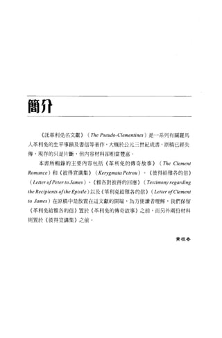 簡府

      (託革利免名文獻}            (The Pseudo-Clementines ) 是一系列有關羅馬
人革利免的生平事蹟及書信等著作，大概於公元三世紀成書，原稿已經失

傅，現存的只是片斷，但內容材料卻相當豐富。

      本書所輯錄的主要內容包括〈革利免的傳奇故事}                                (The Clement
Romance )   和{彼得宣講集}            (Kerygmata Petrou)   0   {彼得給雅各的信〉

 (Letter ofPeter to James ) 、〈雅各對彼得的回應} (Testimony regarding
the Rec伊ients ofthe Epistle)   以及《革利免給雅各的信}              (Letter ofClement
to   James) 在原稿中是放置在這文獻的開端，為方便讀者理解，我們保留

 〈革利免給雅各的信〉置於{革利免的傳奇故事〉之前，而另外兩份材料

則置於〈彼得宣講集〉之前。




                                                                   費根尋
 