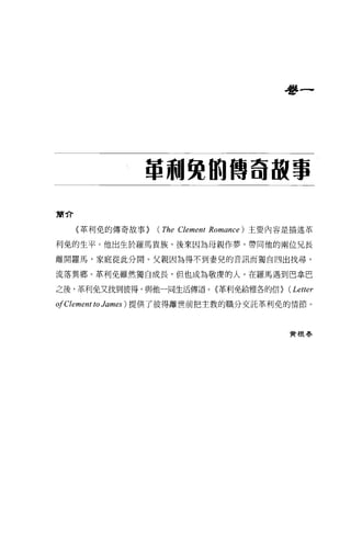 學一




               單刺斃的傳奇故事

簡介

     〈革利免的傳奇故事>   (The Clement   Romance) 主要內容是描述革

利免的生平。他出生於羅馬貴族，後來因為母親作夢，帶同他的兩位兄長

離開羅馬，家庭從此分開。父親因為得不到妻兒的音訊而獨自四出找尋，

流落異鄉。革利免雖然獨自成長，但也成為敬虔的人。在羅馬遇到巴拿巴

之後，革利免又找到彼得，與他一同生活傳道。(革利免給雅各的信>               (Letter
01 Clement to James ) 提供了彼得離世前把主敦的職分交託革利免的情節。


                                              實根春
 