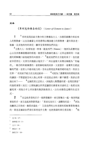 42                                         基督教典外文獻一一一新約篇              第四冊




文本


             〈革利免給雅各的信)              ( Letter 01 Clement to James )


       1            1 革利免寫信給主教中的主教雅各大人，治理耶路撒冷希伯來
人的聖教會，以及各處蒙上帝恩眷得以穩固建立的眾教會，還有眾長老、

執事，及其他所有的弟兄。願平安常常與你們同在。

      2 主敦大人，你要知道一件事，就是西門 (Simon) ，他因為真實的信
心以及其教導最穩固的根基，被委任為教會的基石，正因這個原因，不說

謊的耶穌親口給他起別名叫彼得。                       3 他是我們的主首批的果子，也在使
徒中居首位，父首先向他做示他兒子所以基督大有理由稱他為「有福

的J         被召的和被揀選的，是耶穌吃喝的同伴，又是旅伴，是優秀且經試

驗的門徒，是眾人中最有能力的，受命去照亮世界最黑暗的地方，即西方

世界而且給予能力去完成這使命                              4 可是為了甚麼原因我要延長我
的講說，不期望提及叫人傷心的事，但這是必須的;雖不顧意，我卻必須

說出來? _                      5 這個真真正正的人，因他對人類豐盛的愛，在現世罪惡 4
的面前清楚(而且)公開地讓全世界認識那位將要來美善的王;他甚至到

羅馬來，用他合乎上帝旨意的教訓拯救世人，以生命換取這樣的生活方

式。

      2             1 在這些非常的日子，他將要離世，弟兄聚集在一起，他突然握
著我的手，並且站起來對群眾說                      I 眾弟兄及同工。請聽我的話。                   2 因為
我離世之日快到，像那差遣我又是我們的玉和老師的耶穌基督教導我

的，我在這襄給你們委任革利免作主教，也把教師的席位委託他。                                          3他


     太 16   : 17    0




     參林前 15         : 5 。

     太 5   : 14 。

     參加 1    :   4 。

     參約 21       : 18 。
 