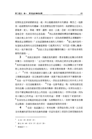 第二部分:卷一                革利兔的傳奇故事                                         43




從開始直至終結都跟我在一起，所以他聽過我所有的講道。簡言之，他跟

我→起經歷我所有的磨練，而且證實他是堅守信仰的。我證實他比任何人

都敬虔、愛人、單純、博學、謹慎、善良、公義、忍耐，而且懂得如何豁
                                                     4
達地忍受一些初信者的忘恩負義。                                          所以我把擱綁和釋放的權柄傳給他，

凡他在地上命令的，在天上也要如此命令。因為他要帽綁那必須擱綁的 γ

釋放那必須釋放的正如認識教會法規的人所做的。                                           5 留心他所說的，
知道他為真理的元首犯罪敵擋基督，引起萬有的父 7 的咒詛，而傷心難過。

所以，他不會活著。                         6 因此元首必須擔任醫師的職分，而不要有非理性
動物的激情。」

     3             他說這番話時，我跪在他的腳前，懇求他撤去此職分的尊榮

和權力。但是他回答                         r 這方面不要求我，因為我已經決定要這樣安排。

2 如果你越是設法拒絕，我越是要你出任這個職位。因這個職分並不需要
野心勃勃而對這位分虎視耽耽的人，但要求態度敬虔'熟悉上帝的道的

人        3 不然，替我找個更合適的人選，跟我四處傳道的時間要比你長，
又要聽過我講道，而且精通管治教會，我就不強迫你做你所不願意的事。

4 但是，你不可能找到比你更理想的人，因你是我帶領信主的外邦人中首
批的果子，而且是較優秀的。                                       5 不過，也要考慮這一點:如果因害怕犯
罪的危機，以致拒絕接受管治教會的職事，那你便要留心，如果你有能力，

而你不願意幫助那些是忠心的信徒，這正如船在海上，但奔向危險。因為

你只顧自己的利益，而不是共同的利益，那麼，你就犯下更重的罪 o

6 你深知你必須竭盡所能迎向危難，為要幫助所有人，我會不斷要求你擔
任這職事。你越快接納我的委任，就越能籽緩我的困境。

     4           1 但是，我認識自己。革利免啊，我帶給你傷心失望，以及從
沒有教養的群眾而來的危險和責備，但當你看到上帝因你忍耐而蜴給你的




    太 16:   19   ;約 20: 23 。

    參太 10:   40    ;可 9   : 37   ;約 13   :   20 。

    參提前 3    :   1 。
 