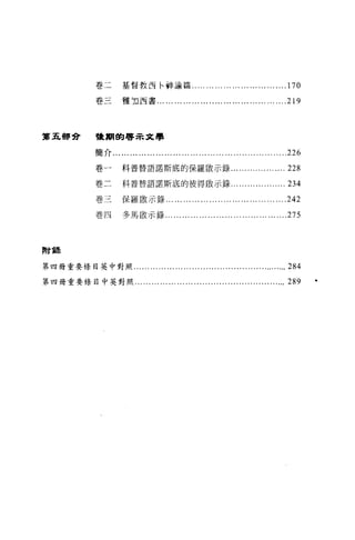 卷二         基督教百←神論篇.. ... ... ... ... ... ... ... ... ... ... .170

               巷三         雅詞古書... ...... ... ........... ...... ... ... ... ... ....2 門




第五都會           稜朔的啟示文學


               簡介......... ... ... ... ... ... ... ... ... ... ... ... ........ ... ...   .....226
               卷一         科普替語諾斯底的保羅骰示錄...                               .......... ... ....228
               卷二         科普替語諾斯底的彼得敵示錄...                               ... ...... ........234

               卷三         保羅敢示錄...             ... ... ... ... ........ ... ... ... ... ... ....242
               卷四         多馬敵示錄... ... ... ... ... ... ... ... ... ... ... ... ...        ....275



附說

第四畸重要條目英中對照... ... ...... ... ... ... ...................................284

第四畸重要條目中英對照.. ... ... ... ... ... ... .................................                       289
 